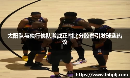 太阳队与独行侠队激战正酣比分胶着引发球迷热议